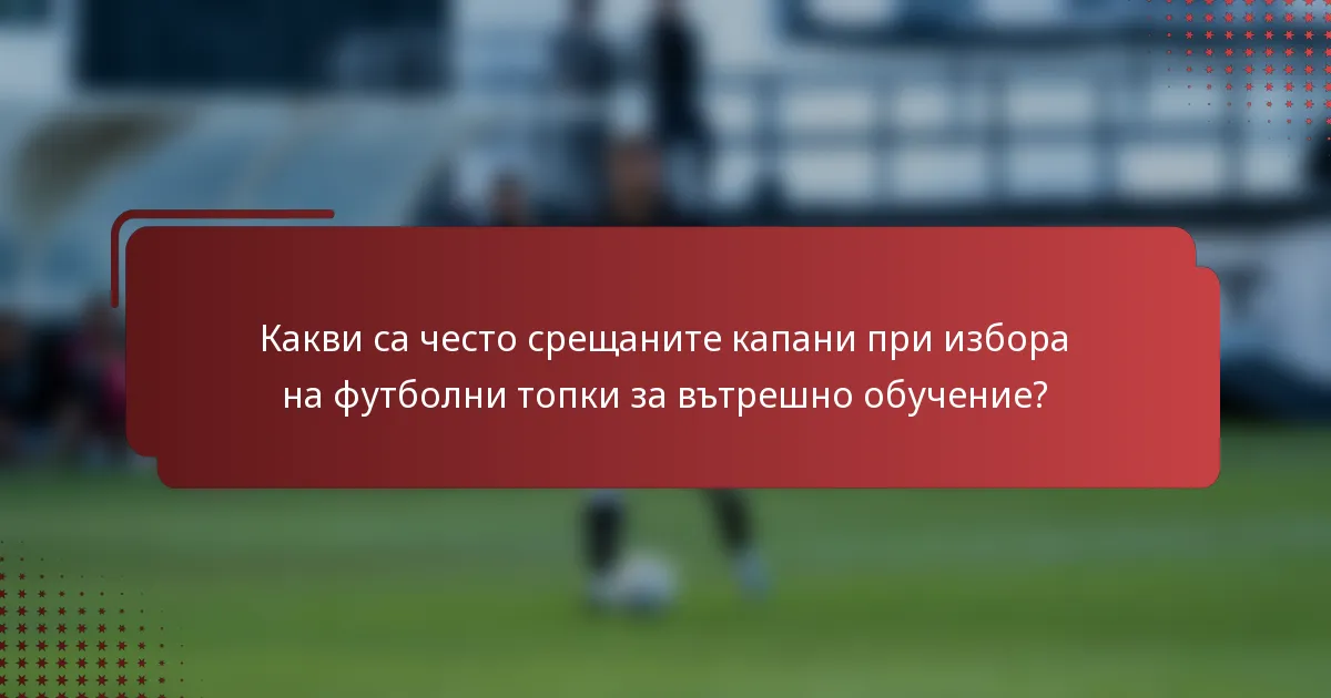 Какви са често срещаните капани при избора на футболни топки за вътрешно обучение?